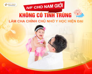 IVF cho nam giới không có tinh trùng - Làm cha chính chủ nhờ y học hiện đại